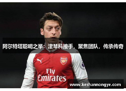 阿尔特塔聪明之举：津琴科接手，聚焦团队，传承传奇